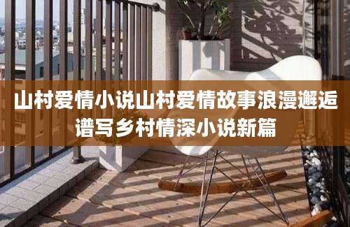 山村爱情小说山村爱情故事浪漫邂逅谱写乡村情深小说新篇