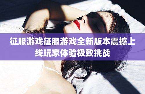 征服游戏征服游戏全新版本震撼上线玩家体验极致挑战