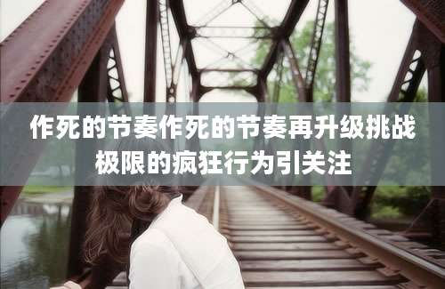 作死的节奏作死的节奏再升级挑战极限的疯狂行为引关注