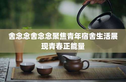 舍念念舍念念聚焦青年宿舍生活展现青春正能量
