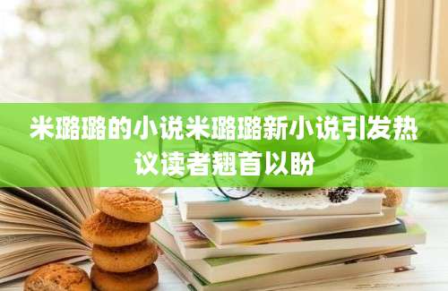 米璐璐的小说米璐璐新小说引发热议读者翘首以盼