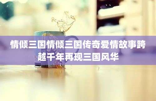 情倾三国情倾三国传奇爱情故事跨越千年再现三国风华