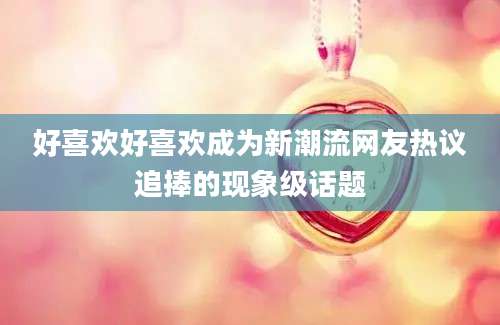 好喜欢好喜欢成为新潮流网友热议追捧的现象级话题