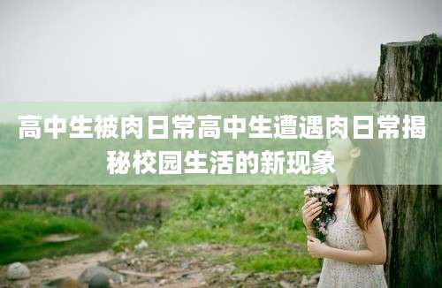高中生被肉日常高中生遭遇肉日常揭秘校园生活的新现象