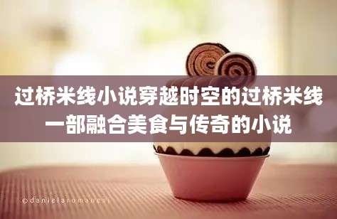 过桥米线小说穿越时空的过桥米线一部融合美食与传奇的小说