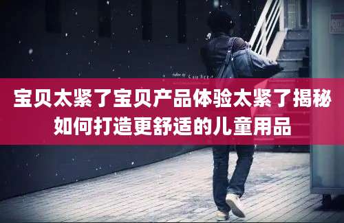 宝贝太紧了宝贝产品体验太紧了揭秘如何打造更舒适的儿童用品