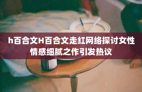 h百合文H百合文走红网络探讨女性情感细腻之作引发热议