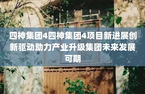 四神集团4四神集团4项目新进展创新驱动助力产业升级集团未来发展可期
