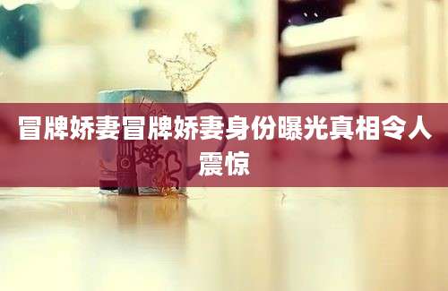 冒牌娇妻冒牌娇妻身份曝光真相令人震惊
