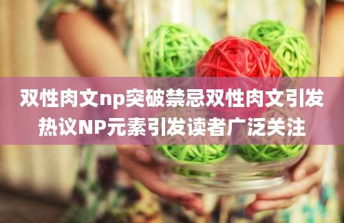 双性肉文np突破禁忌双性肉文引发热议NP元素引发读者广泛关注