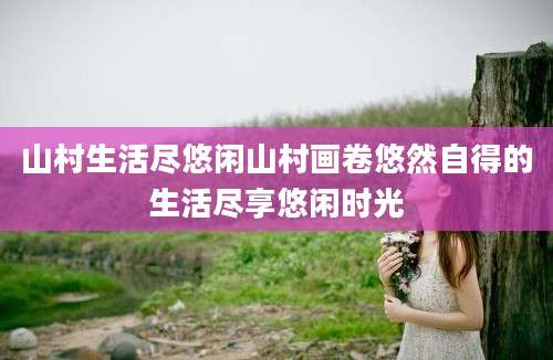 山村生活尽悠闲山村画卷悠然自得的生活尽享悠闲时光