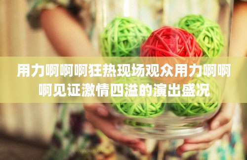 用力啊啊啊狂热现场观众用力啊啊啊见证激情四溢的演出盛况