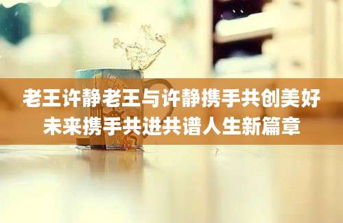 老王许静老王与许静携手共创美好未来携手共进共谱人生新篇章