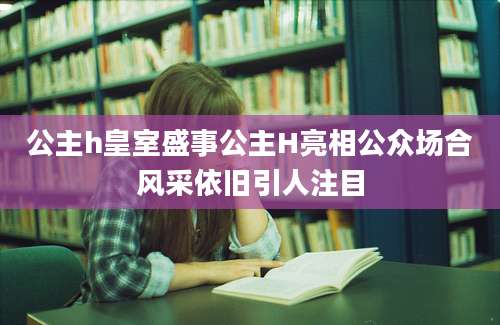 公主h皇室盛事公主H亮相公众场合风采依旧引人注目