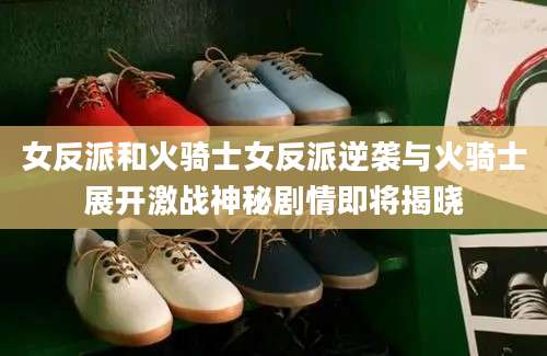 女反派和火骑士女反派逆袭与火骑士展开激战神秘剧情即将揭晓