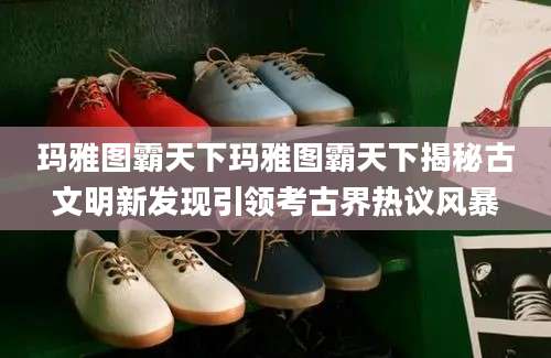 玛雅图霸天下玛雅图霸天下揭秘古文明新发现引领考古界热议风暴