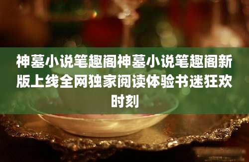 神墓小说笔趣阁神墓小说笔趣阁新版上线全网独家阅读体验书迷狂欢时刻