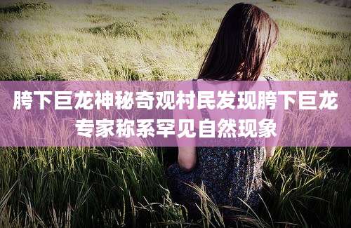 胯下巨龙神秘奇观村民发现胯下巨龙专家称系罕见自然现象