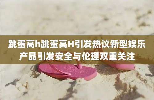 跳蛋高h跳蛋高H引发热议新型娱乐产品引发安全与伦理双重关注