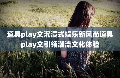 道具play文沉浸式娱乐新风尚道具play文引领潮流文化体验