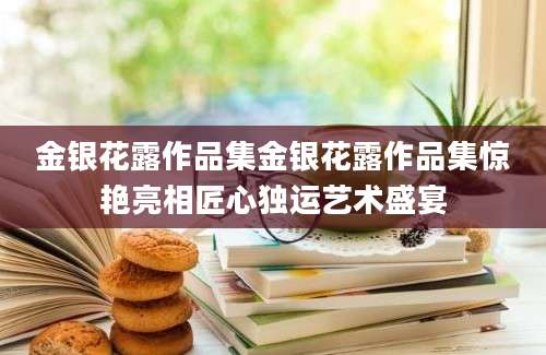 金银花露作品集金银花露作品集惊艳亮相匠心独运艺术盛宴