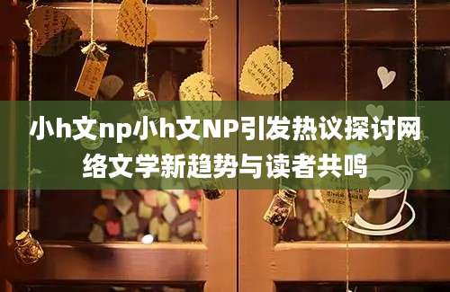 小h文np小h文NP引发热议探讨网络文学新趋势与读者共鸣