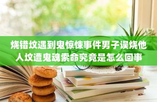 烧错坟遇到鬼惊悚事件男子误烧他人坟遭鬼魂索命究竟是怎么回事