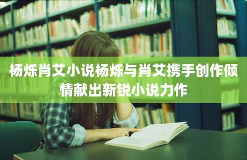 杨烁肖艾小说杨烁与肖艾携手创作倾情献出新锐小说力作