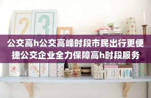 公交高h公交高峰时段市民出行更便捷公交企业全力保障高h时段服务