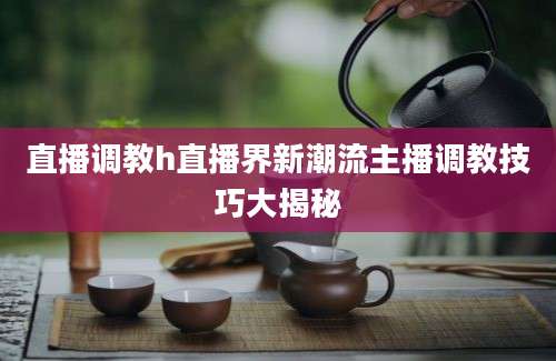 直播调教h直播界新潮流主播调教技巧大揭秘