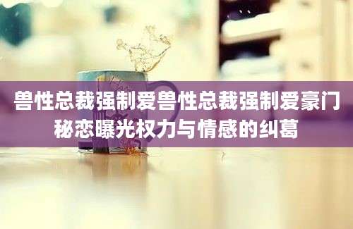 兽性总裁强制爱兽性总裁强制爱豪门秘恋曝光权力与情感的纠葛