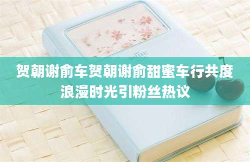 贺朝谢俞车贺朝谢俞甜蜜车行共度浪漫时光引粉丝热议