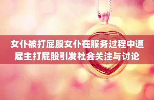 女仆被打屁股女仆在服务过程中遭雇主打屁股引发社会关注与讨论