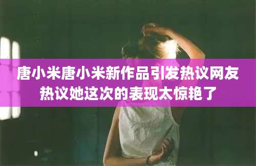 唐小米唐小米新作品引发热议网友热议她这次的表现太惊艳了
