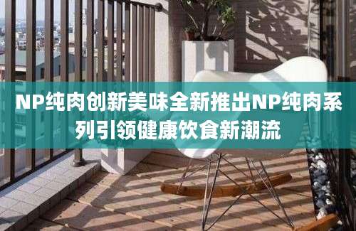 NP纯肉创新美味全新推出NP纯肉系列引领健康饮食新潮流