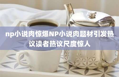np小说肉惊爆NP小说肉题材引发热议读者热议尺度惊人