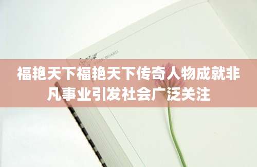 福艳天下福艳天下传奇人物成就非凡事业引发社会广泛关注