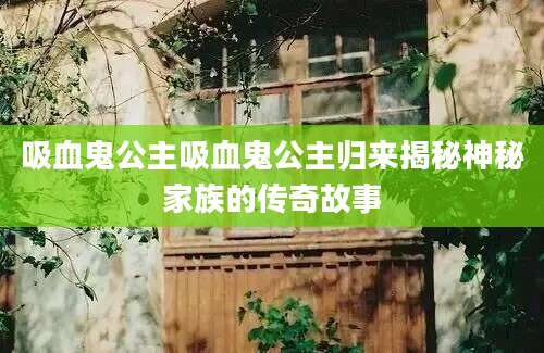 吸血鬼公主吸血鬼公主归来揭秘神秘家族的传奇故事