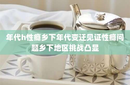 年代h性瘾乡下年代变迁见证性瘾问题乡下地区挑战凸显