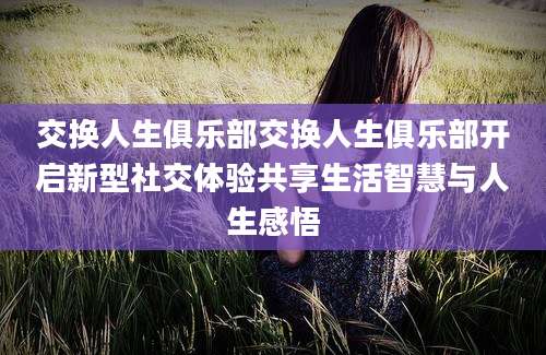 交换人生俱乐部交换人生俱乐部开启新型社交体验共享生活智慧与人生感悟