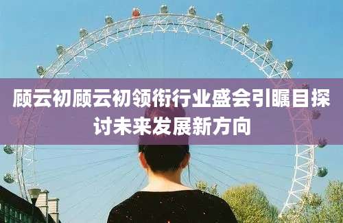 顾云初顾云初领衔行业盛会引瞩目探讨未来发展新方向