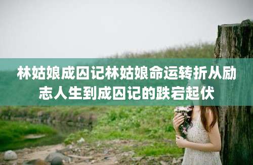 林姑娘成囚记林姑娘命运转折从励志人生到成囚记的跌宕起伏
