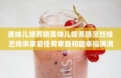 美味儿媳苏晴美味儿媳苏晴烹饪技艺传承家宴佳肴家庭和睦幸福满满