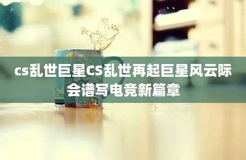 cs乱世巨星CS乱世再起巨星风云际会谱写电竞新篇章