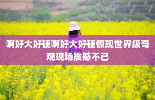 啊好大好硬啊好大好硬惊现世界级奇观现场震撼不已