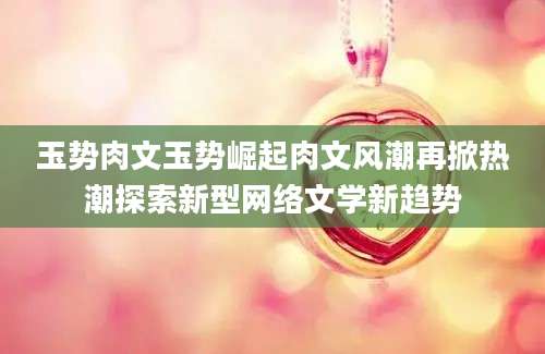 玉势肉文玉势崛起肉文风潮再掀热潮探索新型网络文学新趋势