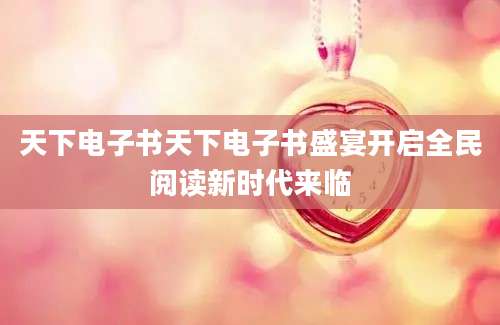 天下电子书天下电子书盛宴开启全民阅读新时代来临