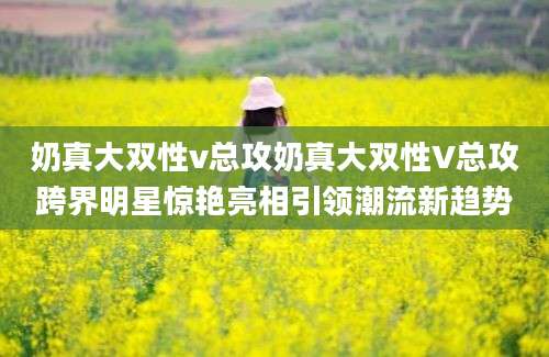 奶真大双性v总攻奶真大双性V总攻跨界明星惊艳亮相引领潮流新趋势