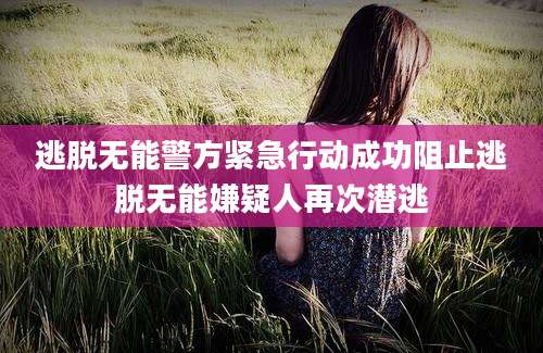 逃脱无能警方紧急行动成功阻止逃脱无能嫌疑人再次潜逃