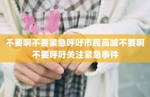 不要啊不要紧急呼吁市民高喊不要啊不要呼吁关注紧急事件